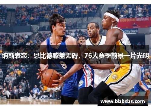 纳斯表态：恩比德膝盖无碍，76人赛季前景一片光明